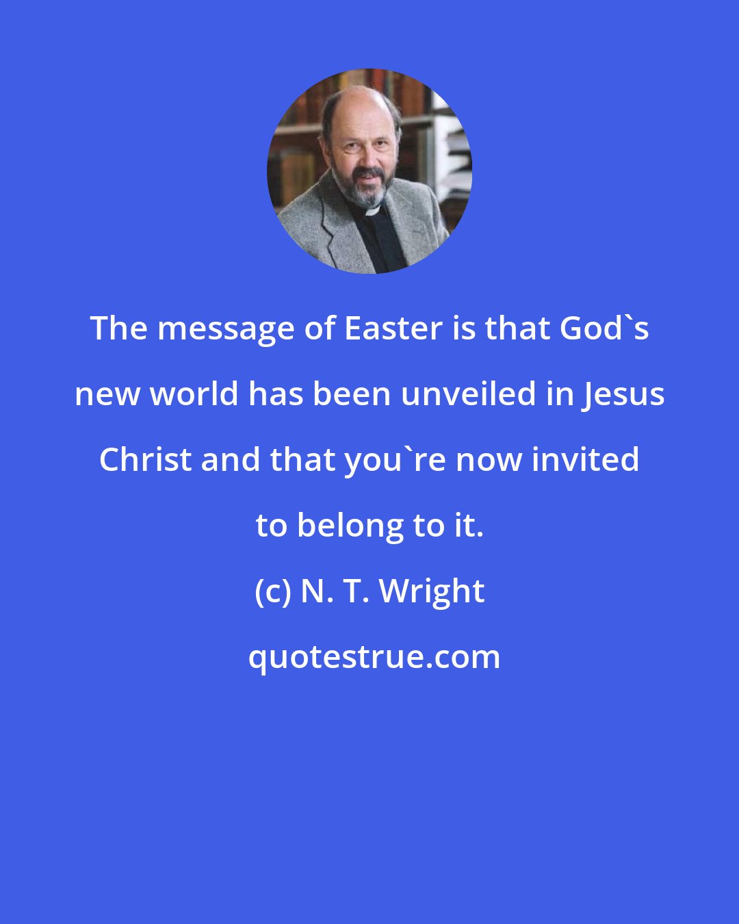 N. T. Wright: The message of Easter is that God's new world has been unveiled in Jesus Christ and that you're now invited to belong to it.