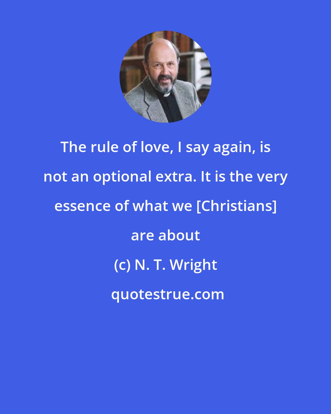 N. T. Wright: The rule of love, I say again, is not an optional extra. It is the very essence of what we [Christians] are about