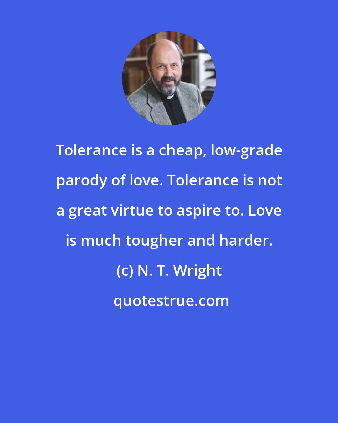 N. T. Wright: Tolerance is a cheap, low-grade parody of love. Tolerance is not a great virtue to aspire to. Love is much tougher and harder.