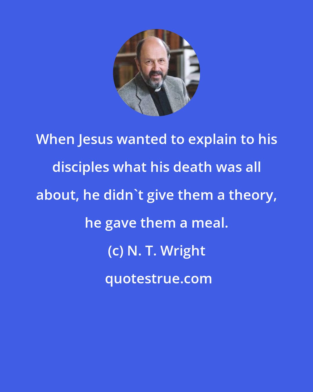 N. T. Wright: When Jesus wanted to explain to his disciples what his death was all about, he didn't give them a theory, he gave them a meal.
