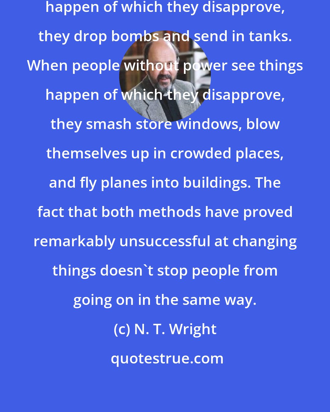 N. T. Wright: When people with power see things happen of which they disapprove, they drop bombs and send in tanks. When people without power see things happen of which they disapprove, they smash store windows, blow themselves up in crowded places, and fly planes into buildings. The fact that both methods have proved remarkably unsuccessful at changing things doesn't stop people from going on in the same way.