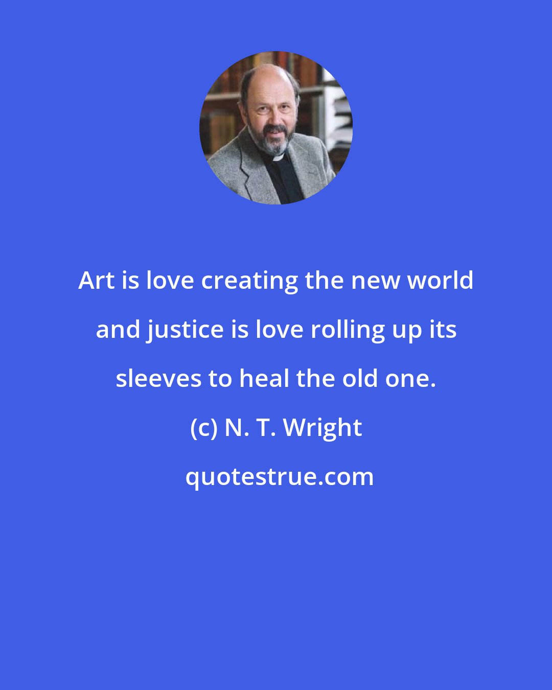 N. T. Wright: Art is love creating the new world and justice is love rolling up its sleeves to heal the old one.