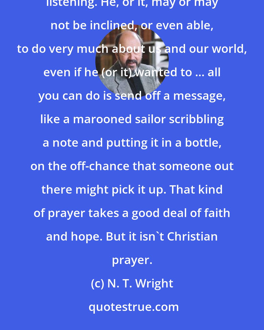 N. T. Wright: For the Deist ... prayer is calling across a void to a distant deity. This lofty figure may or may not be listening. He, or it, may or may not be inclined, or even able, to do very much about us and our world, even if he (or it) wanted to ... all you can do is send off a message, like a marooned sailor scribbling a note and putting it in a bottle, on the off-chance that someone out there might pick it up. That kind of prayer takes a good deal of faith and hope. But it isn't Christian prayer.