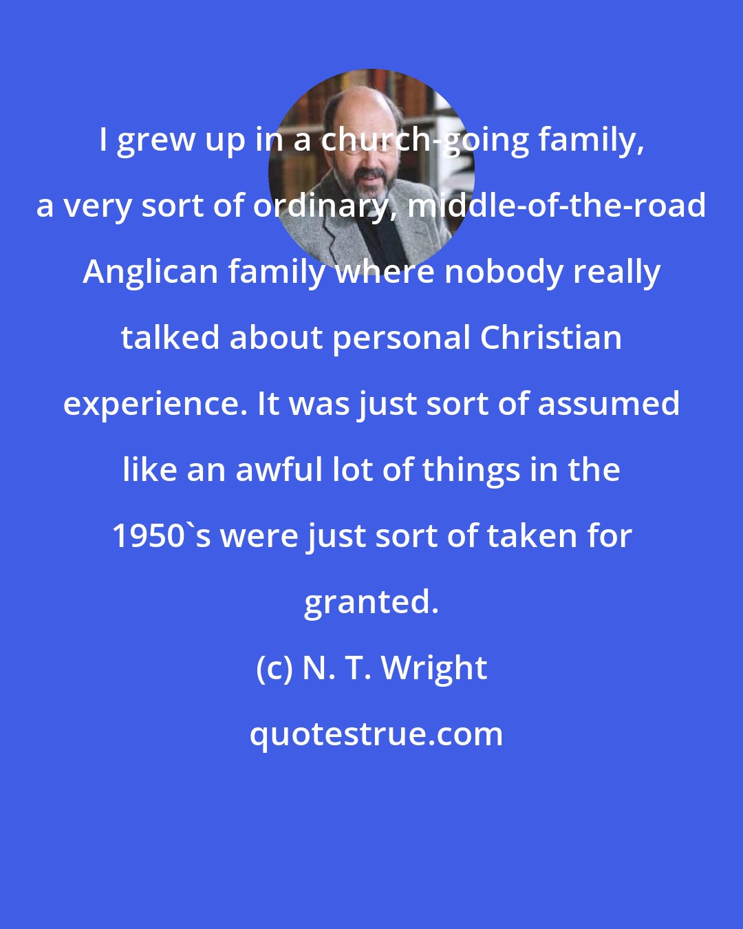 N. T. Wright: I grew up in a church-going family, a very sort of ordinary, middle-of-the-road Anglican family where nobody really talked about personal Christian experience. It was just sort of assumed like an awful lot of things in the 1950's were just sort of taken for granted.