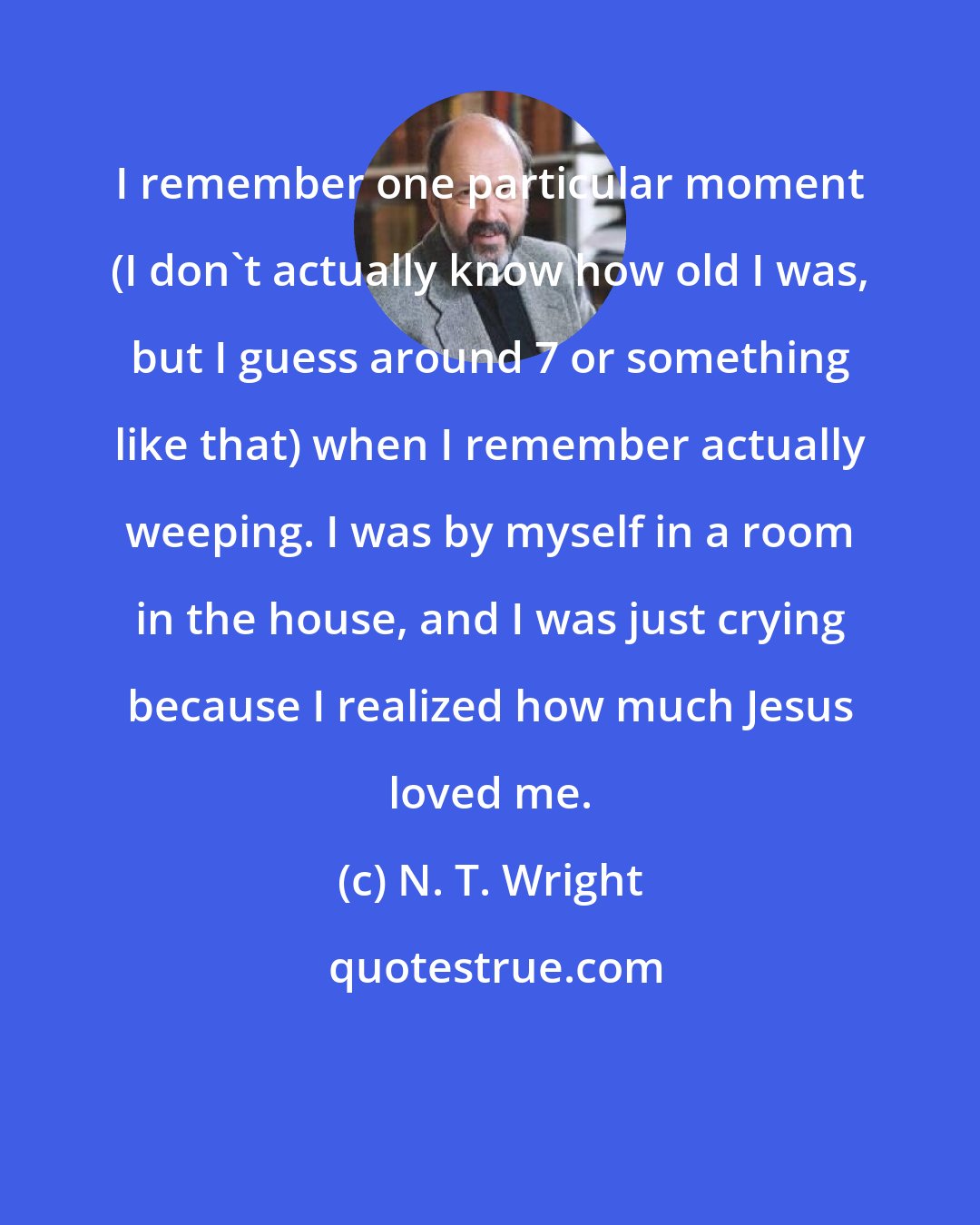 N. T. Wright: I remember one particular moment (I don't actually know how old I was, but I guess around 7 or something like that) when I remember actually weeping. I was by myself in a room in the house, and I was just crying because I realized how much Jesus loved me.