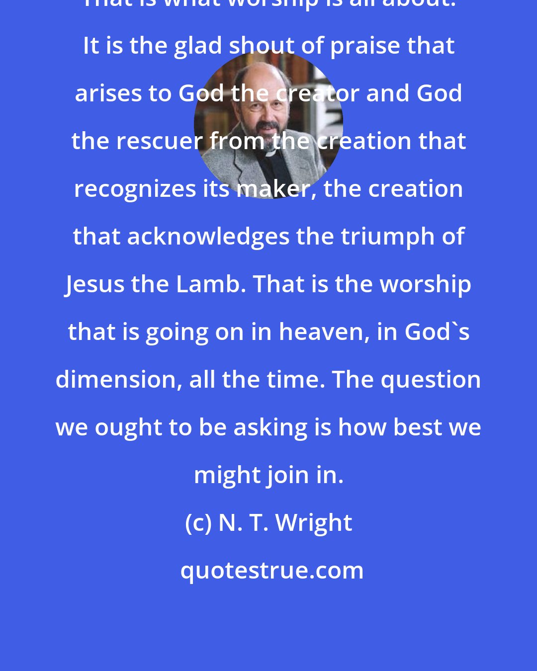 N. T. Wright: That is what worship is all about. It is the glad shout of praise that arises to God the creator and God the rescuer from the creation that recognizes its maker, the creation that acknowledges the triumph of Jesus the Lamb. That is the worship that is going on in heaven, in God's dimension, all the time. The question we ought to be asking is how best we might join in.