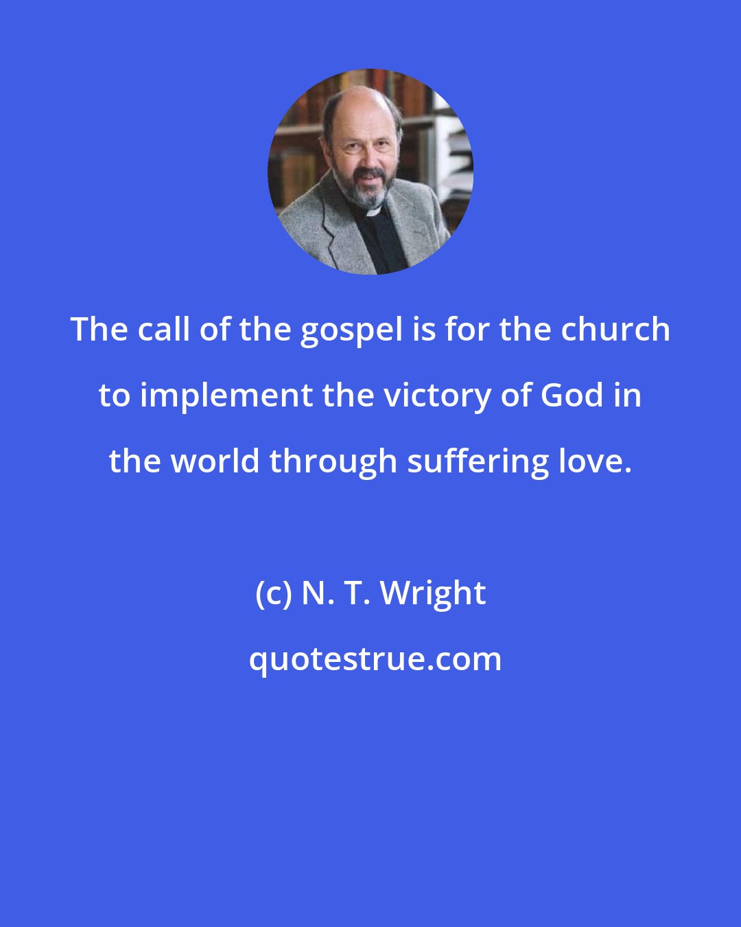 N. T. Wright: The call of the gospel is for the church to implement the victory of God in the world through suffering love.