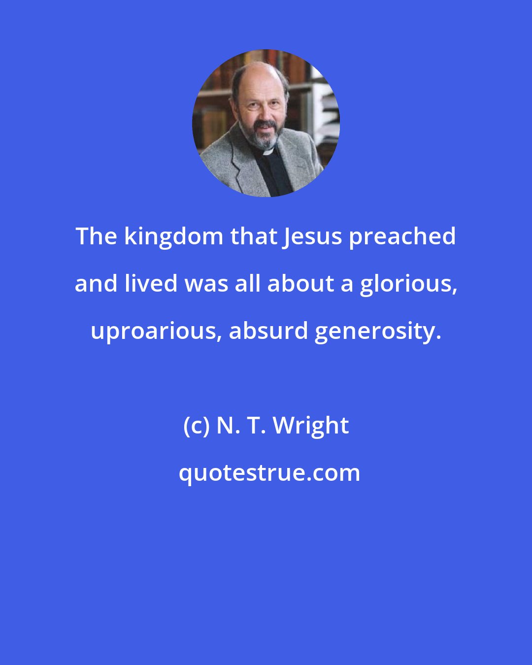 N. T. Wright: The kingdom that Jesus preached and lived was all about a glorious, uproarious, absurd generosity.