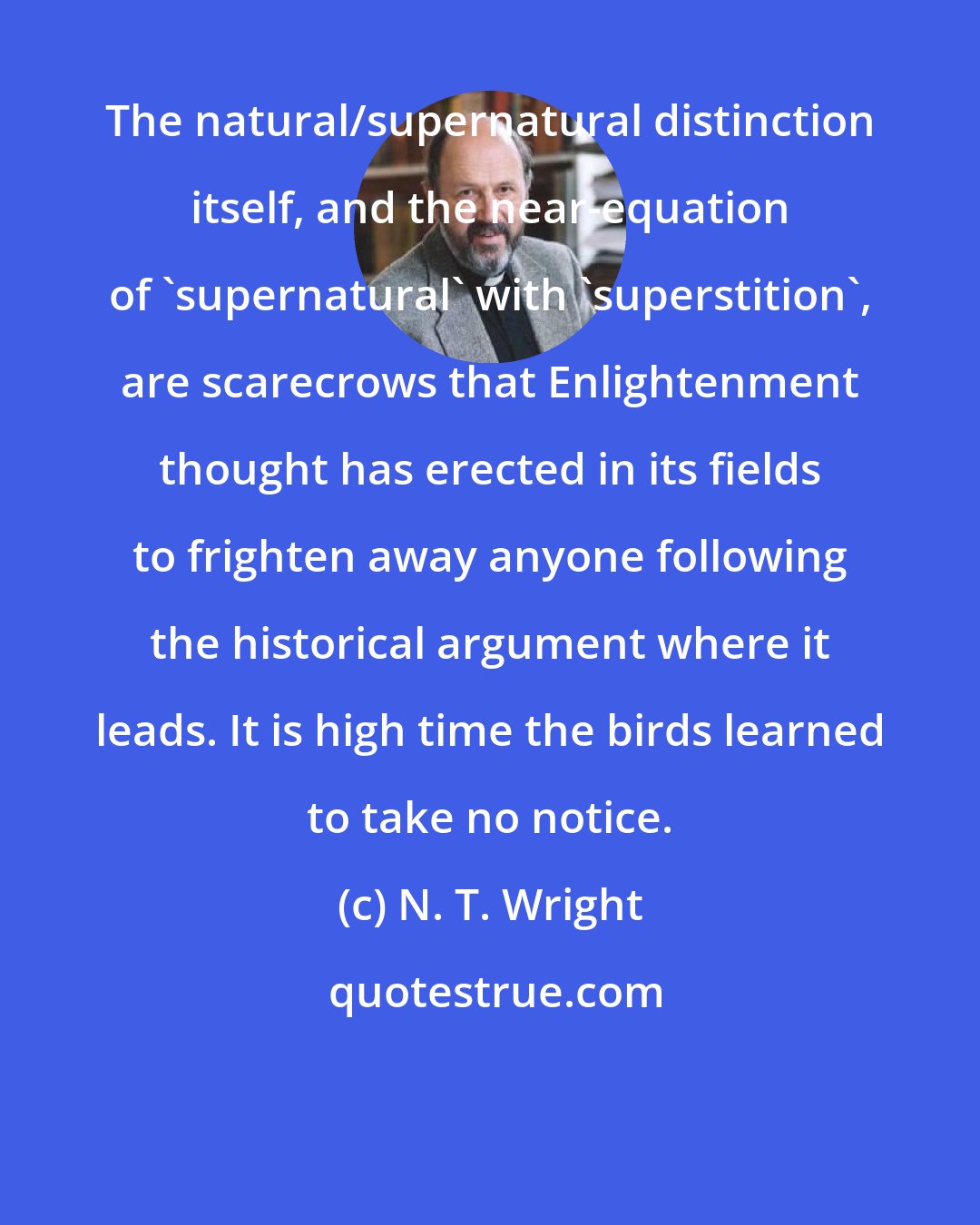 N. T. Wright: The natural/supernatural distinction itself, and the near-equation of 'supernatural' with 'superstition', are scarecrows that Enlightenment thought has erected in its fields to frighten away anyone following the historical argument where it leads. It is high time the birds learned to take no notice.