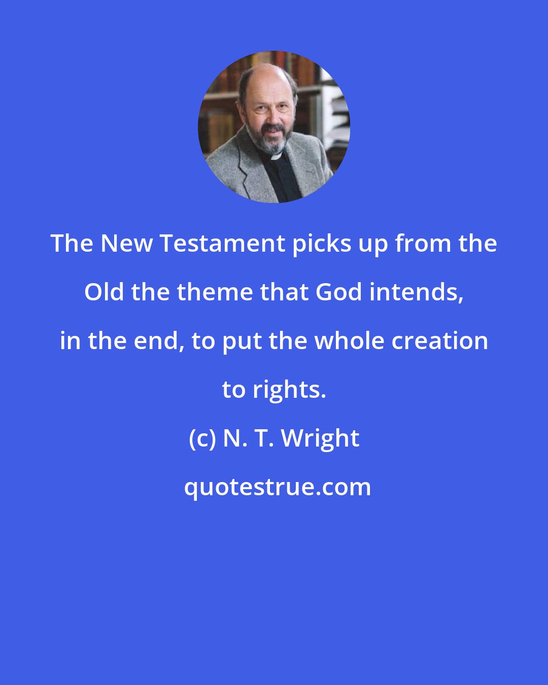 N. T. Wright: The New Testament picks up from the Old the theme that God intends, in the end, to put the whole creation to rights.