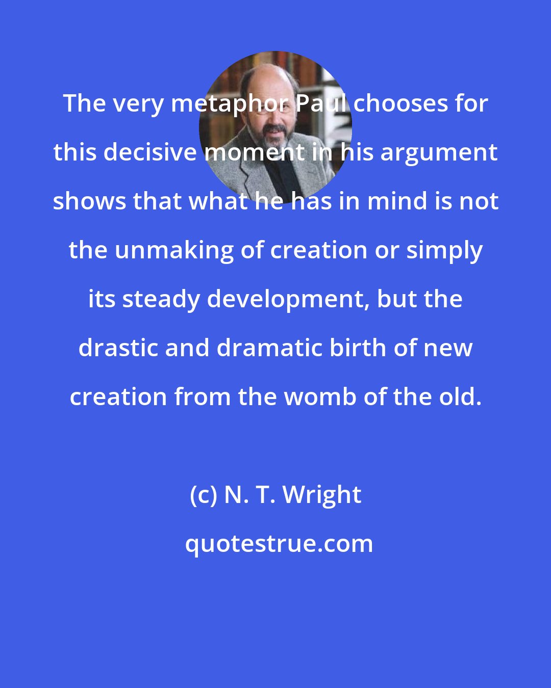 N. T. Wright: The very metaphor Paul chooses for this decisive moment in his argument shows that what he has in mind is not the unmaking of creation or simply its steady development, but the drastic and dramatic birth of new creation from the womb of the old.