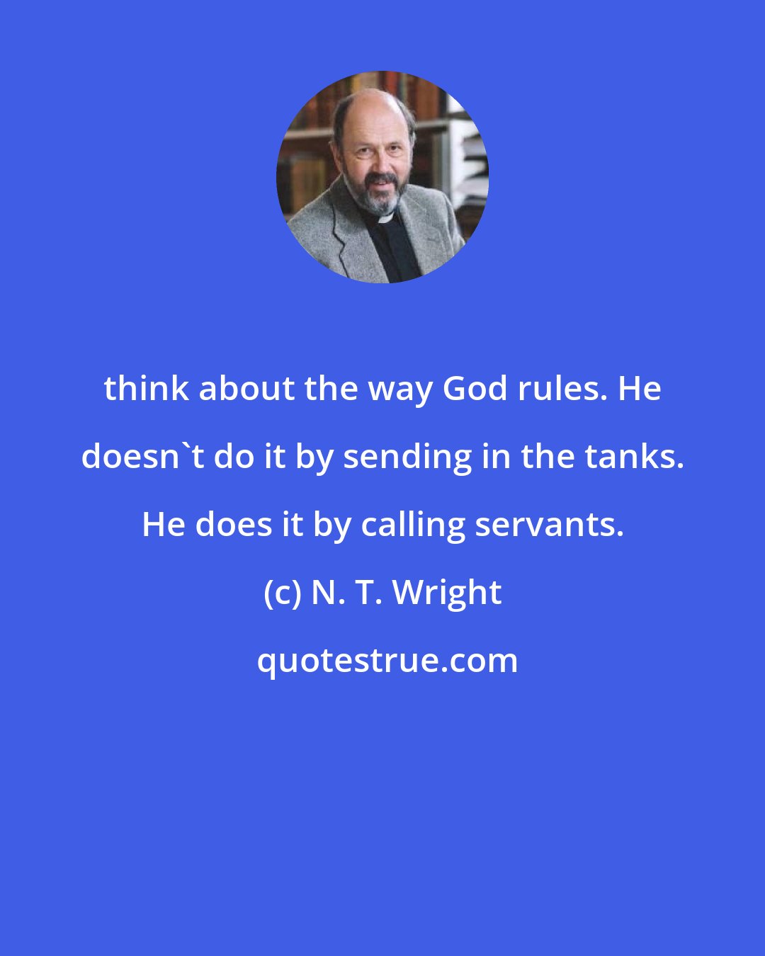 N. T. Wright: think about the way God rules. He doesn't do it by sending in the tanks. He does it by calling servants.