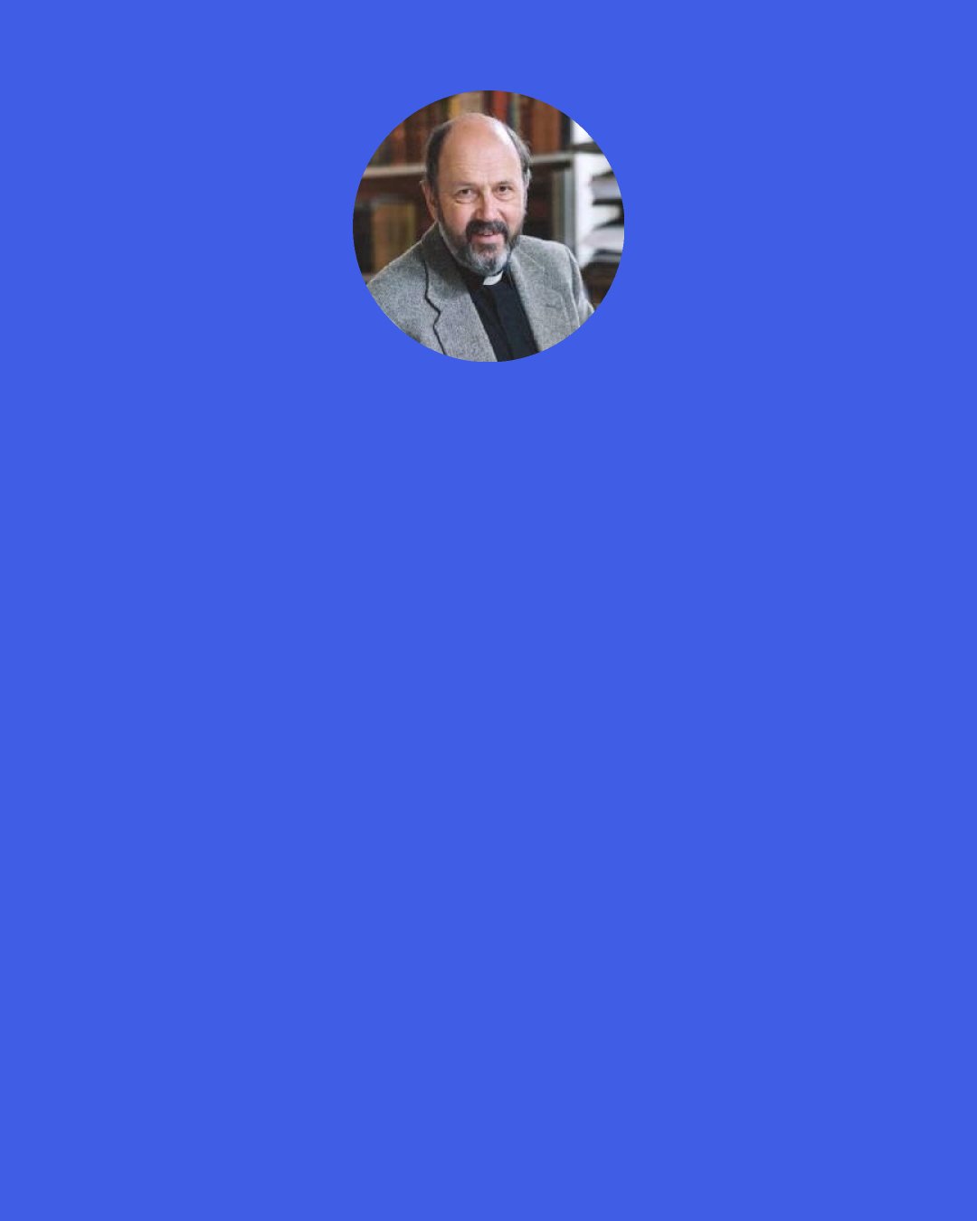 N. T. Wright: We could cope—the world could cope—with a Jesus who ultimately remains a wonderful idea inside his disciples' minds and hearts. The world cannot cope with a Jesus who comes out of the tomb, who inaugurates God's new creation right in the middle of the old one.