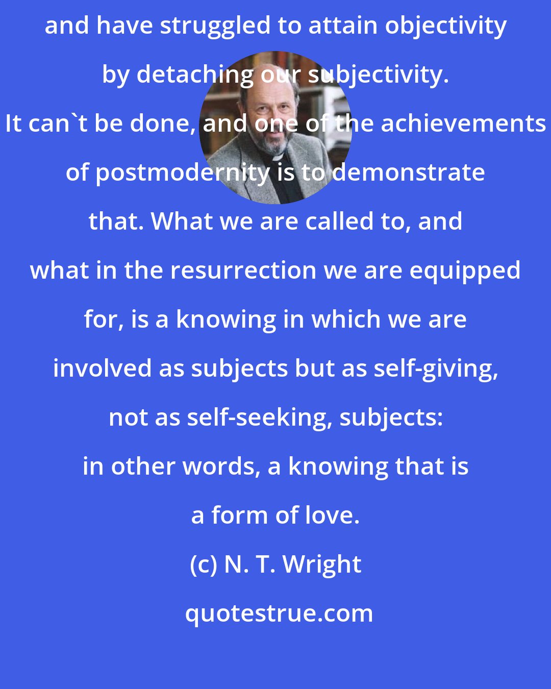 N. T. Wright: We have traditionally thought of knowing in terms of subject and object and have struggled to attain objectivity by detaching our subjectivity. It can't be done, and one of the achievements of postmodernity is to demonstrate that. What we are called to, and what in the resurrection we are equipped for, is a knowing in which we are involved as subjects but as self-giving, not as self-seeking, subjects: in other words, a knowing that is a form of love.