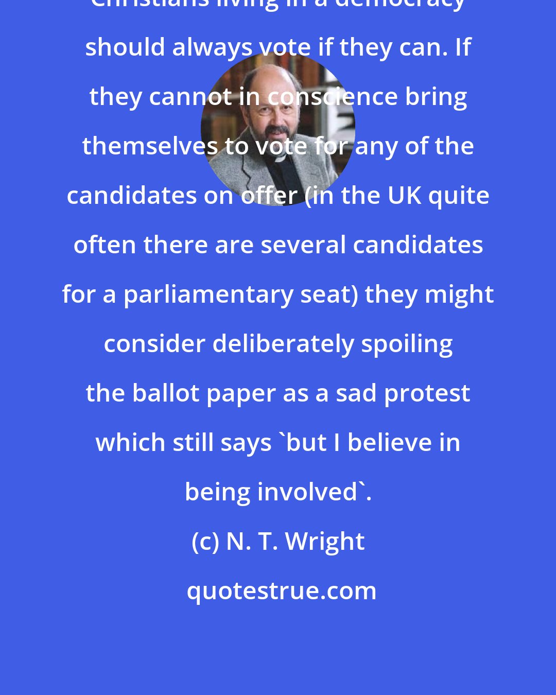 N. T. Wright: Christians living in a democracy should always vote if they can. If they cannot in conscience bring themselves to vote for any of the candidates on offer (in the UK quite often there are several candidates for a parliamentary seat) they might consider deliberately spoiling the ballot paper as a sad protest which still says 'but I believe in being involved'.