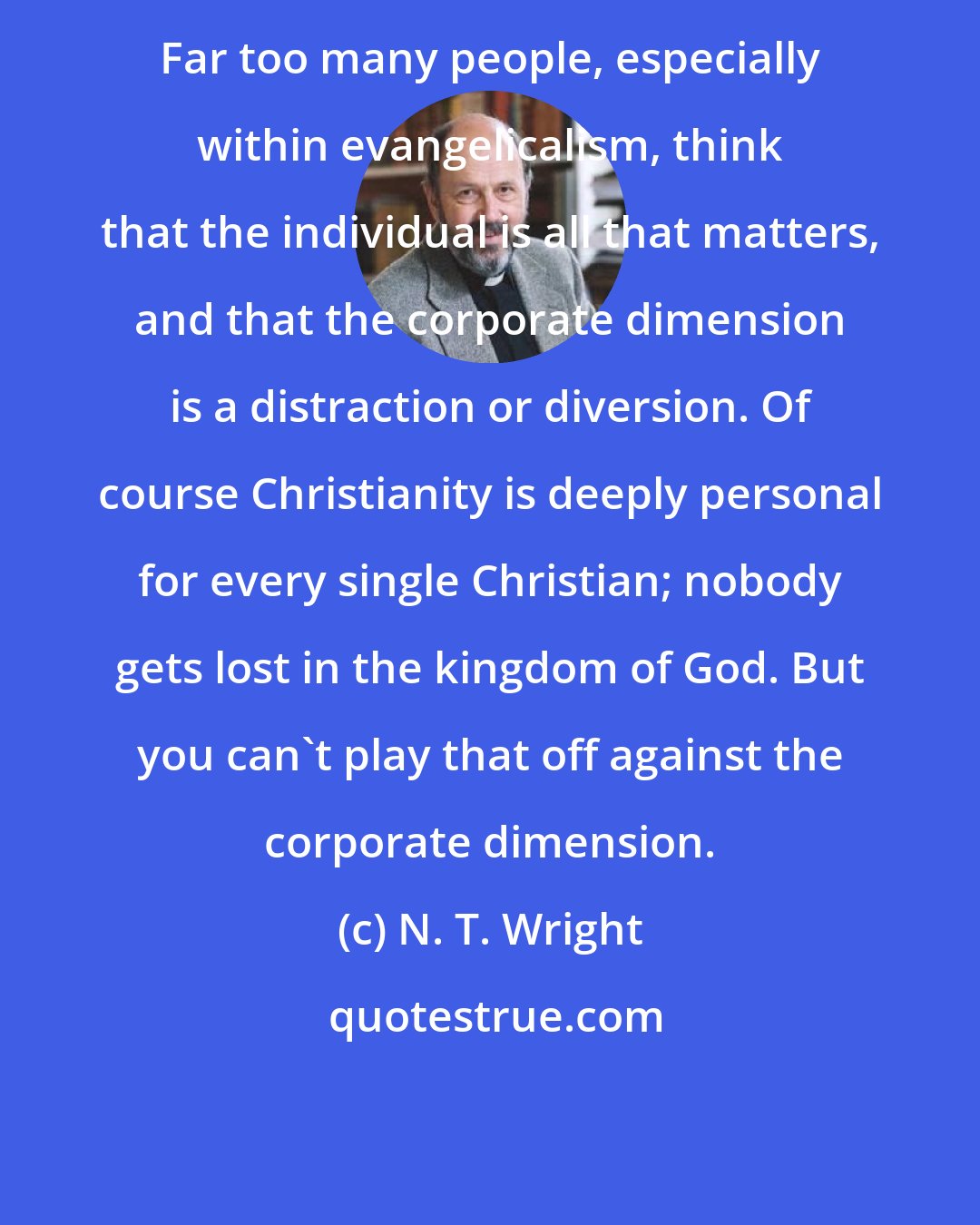 N. T. Wright: Far too many people, especially within evangelicalism, think that the individual is all that matters, and that the corporate dimension is a distraction or diversion. Of course Christianity is deeply personal for every single Christian; nobody gets lost in the kingdom of God. But you can't play that off against the corporate dimension.