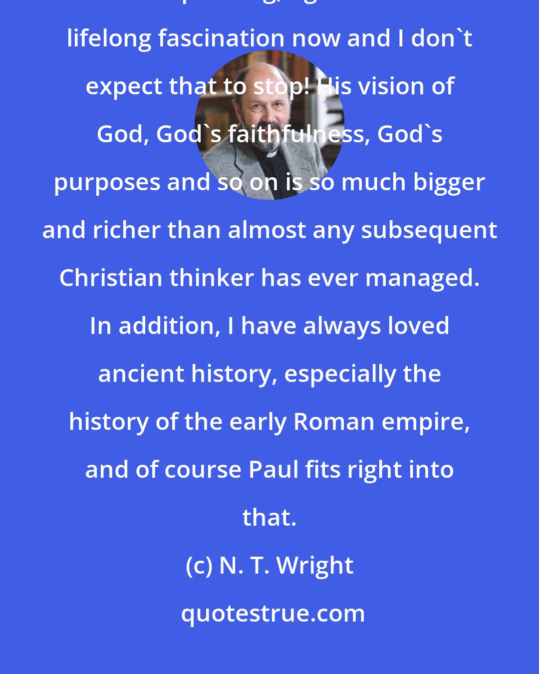 N. T. Wright: From my student days I found him a compelling and fascinating, though often puzzling, figure. It's a lifelong fascination now and I don't expect that to stop! His vision of God, God's faithfulness, God's purposes and so on is so much bigger and richer than almost any subsequent Christian thinker has ever managed. In addition, I have always loved ancient history, especially the history of the early Roman empire, and of course Paul fits right into that.