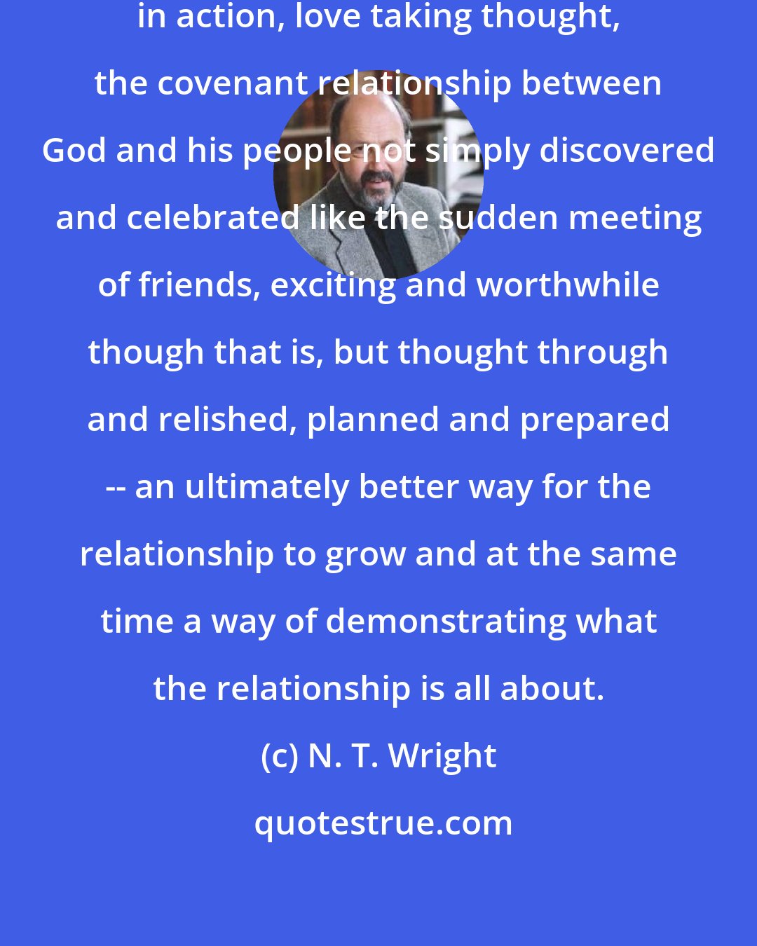 N. T. Wright: Good Christian liturgy is friendship in action, love taking thought, the covenant relationship between God and his people not simply discovered and celebrated like the sudden meeting of friends, exciting and worthwhile though that is, but thought through and relished, planned and prepared -- an ultimately better way for the relationship to grow and at the same time a way of demonstrating what the relationship is all about.