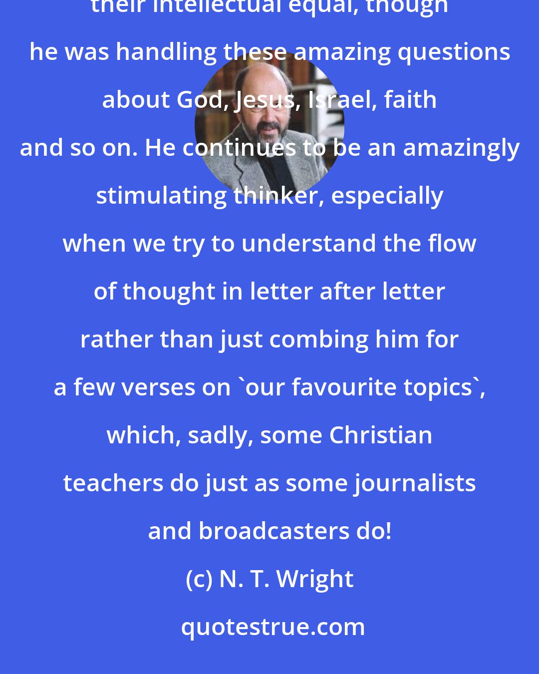 N. T. Wright: I came to Paul at quite an early age, having already studied Plato and Aristotle; and I found Paul easily their intellectual equal, though he was handling these amazing questions about God, Jesus, Israel, faith and so on. He continues to be an amazingly stimulating thinker, especially when we try to understand the flow of thought in letter after letter rather than just combing him for a few verses on 'our favourite topics', which, sadly, some Christian teachers do just as some journalists and broadcasters do!