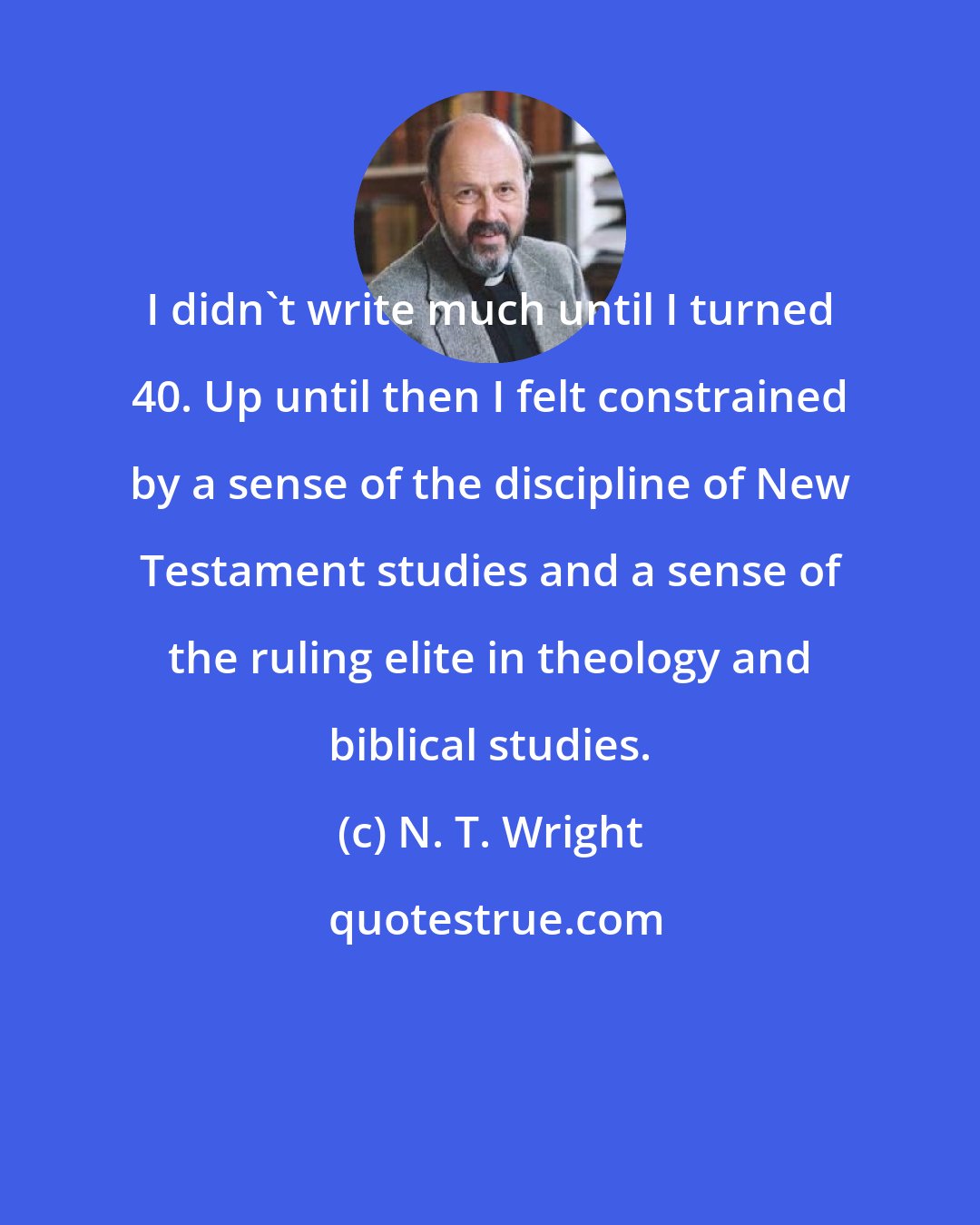 N. T. Wright: I didn't write much until I turned 40. Up until then I felt constrained by a sense of the discipline of New Testament studies and a sense of the ruling elite in theology and biblical studies.