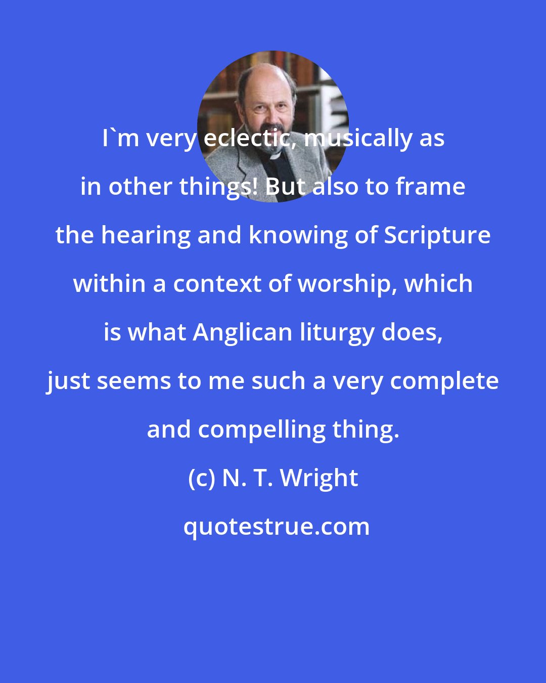 N. T. Wright: I'm very eclectic, musically as in other things! But also to frame the hearing and knowing of Scripture within a context of worship, which is what Anglican liturgy does, just seems to me such a very complete and compelling thing.