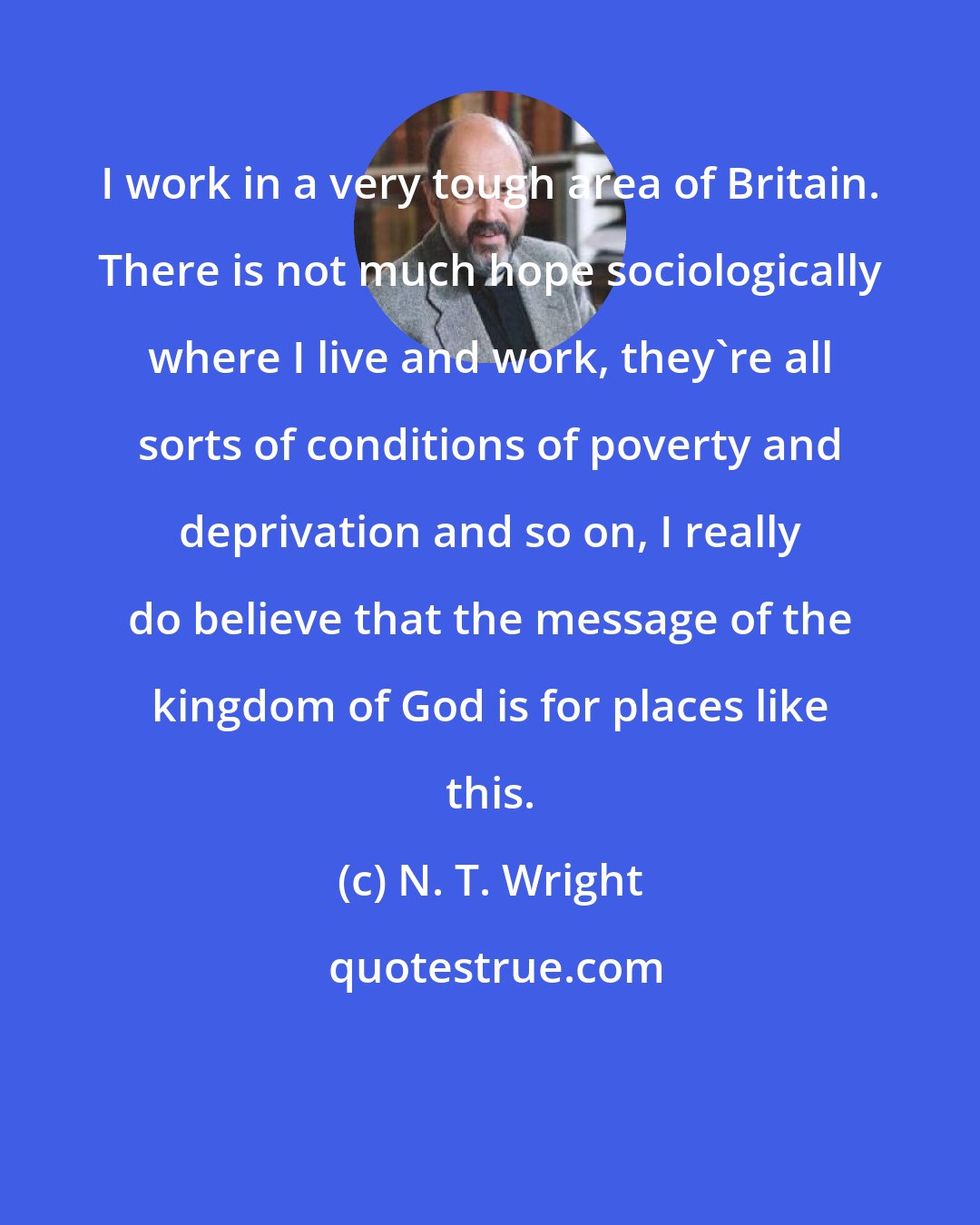 N. T. Wright: I work in a very tough area of Britain. There is not much hope sociologically where I live and work, they're all sorts of conditions of poverty and deprivation and so on, I really do believe that the message of the kingdom of God is for places like this.