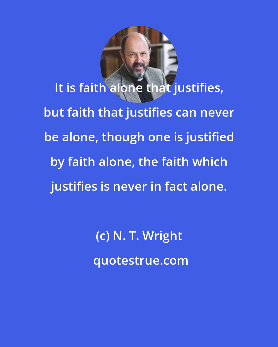 N. T. Wright: It is faith alone that justifies, but faith that justifies can never be alone, though one is justified by faith alone, the faith which justifies is never in fact alone.