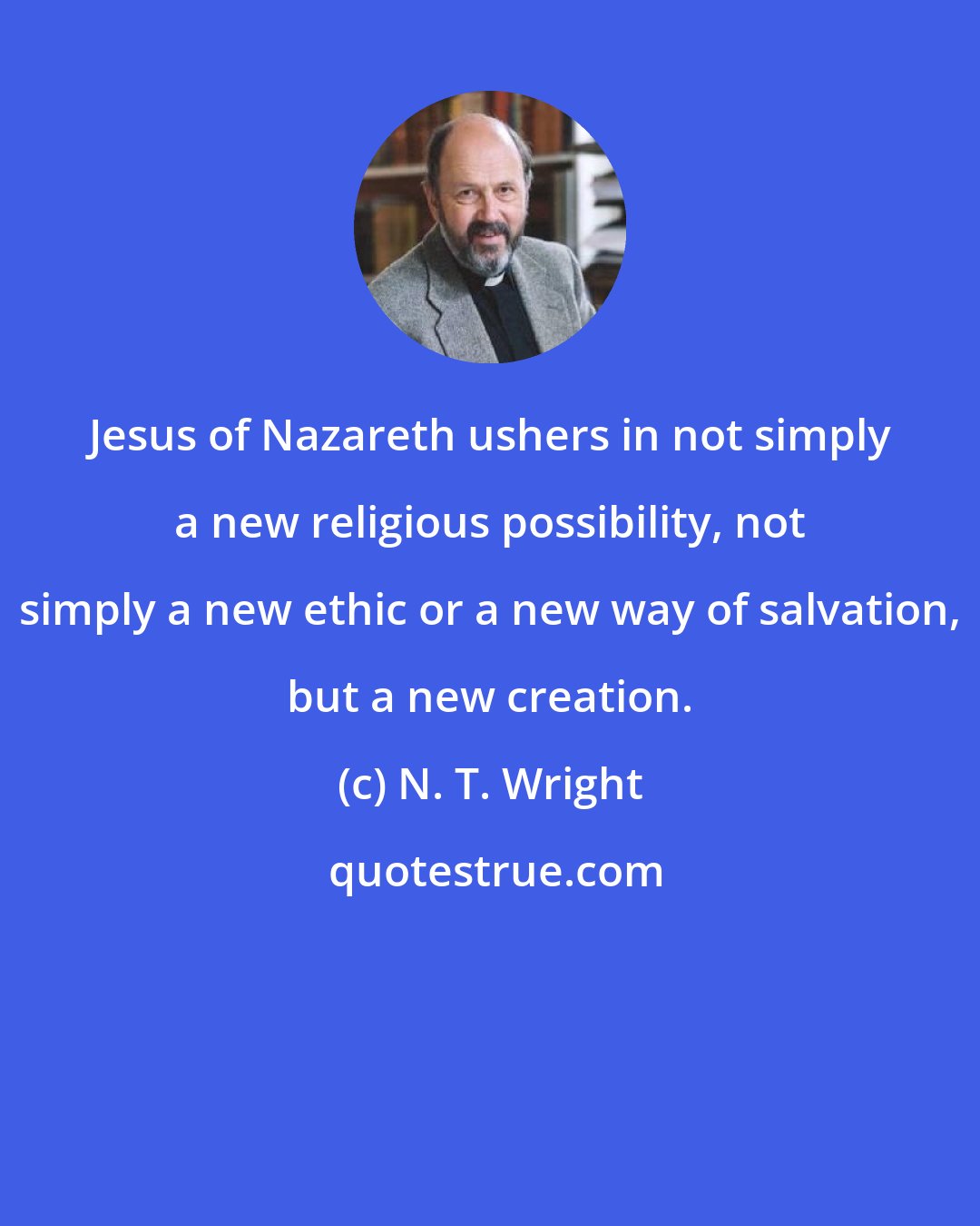 N. T. Wright: Jesus of Nazareth ushers in not simply a new religious possibility, not simply a new ethic or a new way of salvation, but a new creation.