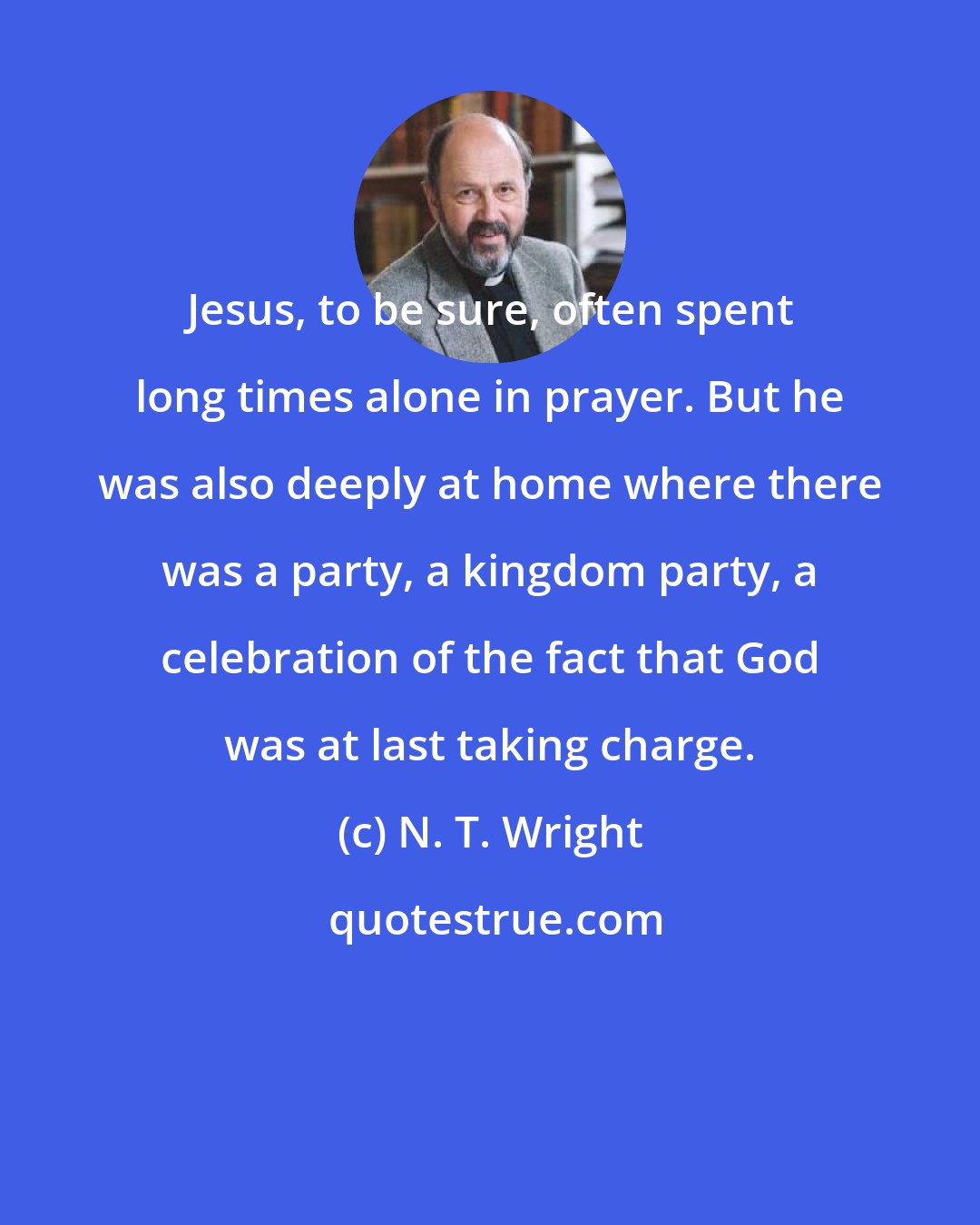 N. T. Wright: Jesus, to be sure, often spent long times alone in prayer. But he was also deeply at home where there was a party, a kingdom party, a celebration of the fact that God was at last taking charge.