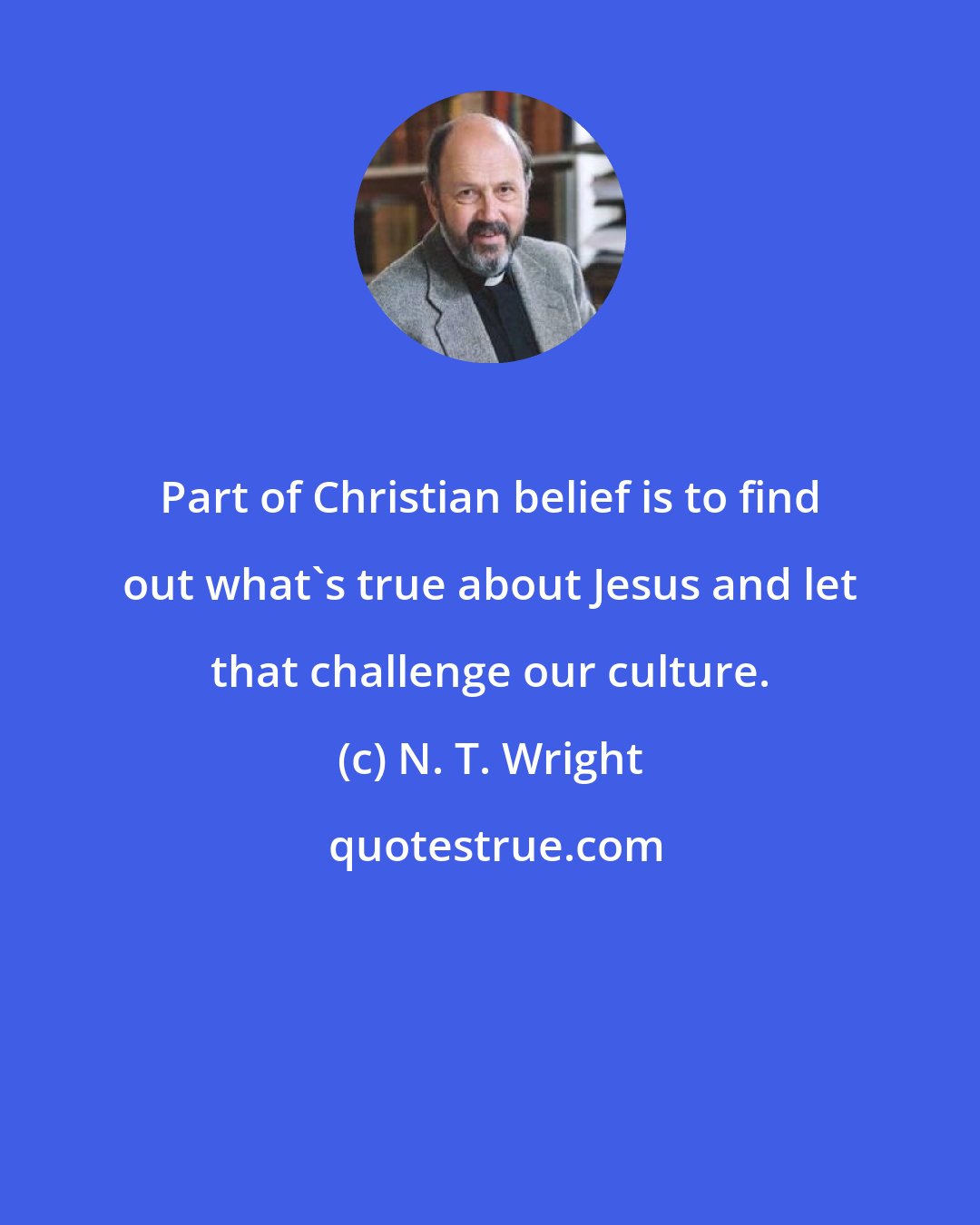 N. T. Wright: Part of Christian belief is to find out what's true about Jesus and let that challenge our culture.