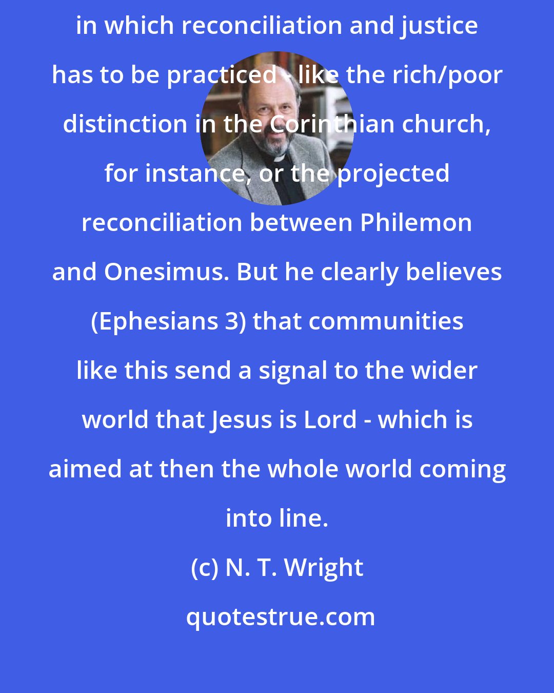 N. T. Wright: Paul's vision, though, is starting small, with actual communities in which reconciliation and justice has to be practiced - like the rich/poor distinction in the Corinthian church, for instance, or the projected reconciliation between Philemon and Onesimus. But he clearly believes (Ephesians 3) that communities like this send a signal to the wider world that Jesus is Lord - which is aimed at then the whole world coming into line.