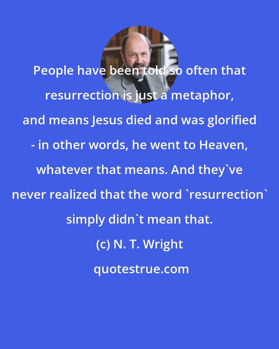 N. T. Wright: People have been told so often that resurrection is just a metaphor, and means Jesus died and was glorified - in other words, he went to Heaven, whatever that means. And they've never realized that the word 'resurrection' simply didn't mean that.