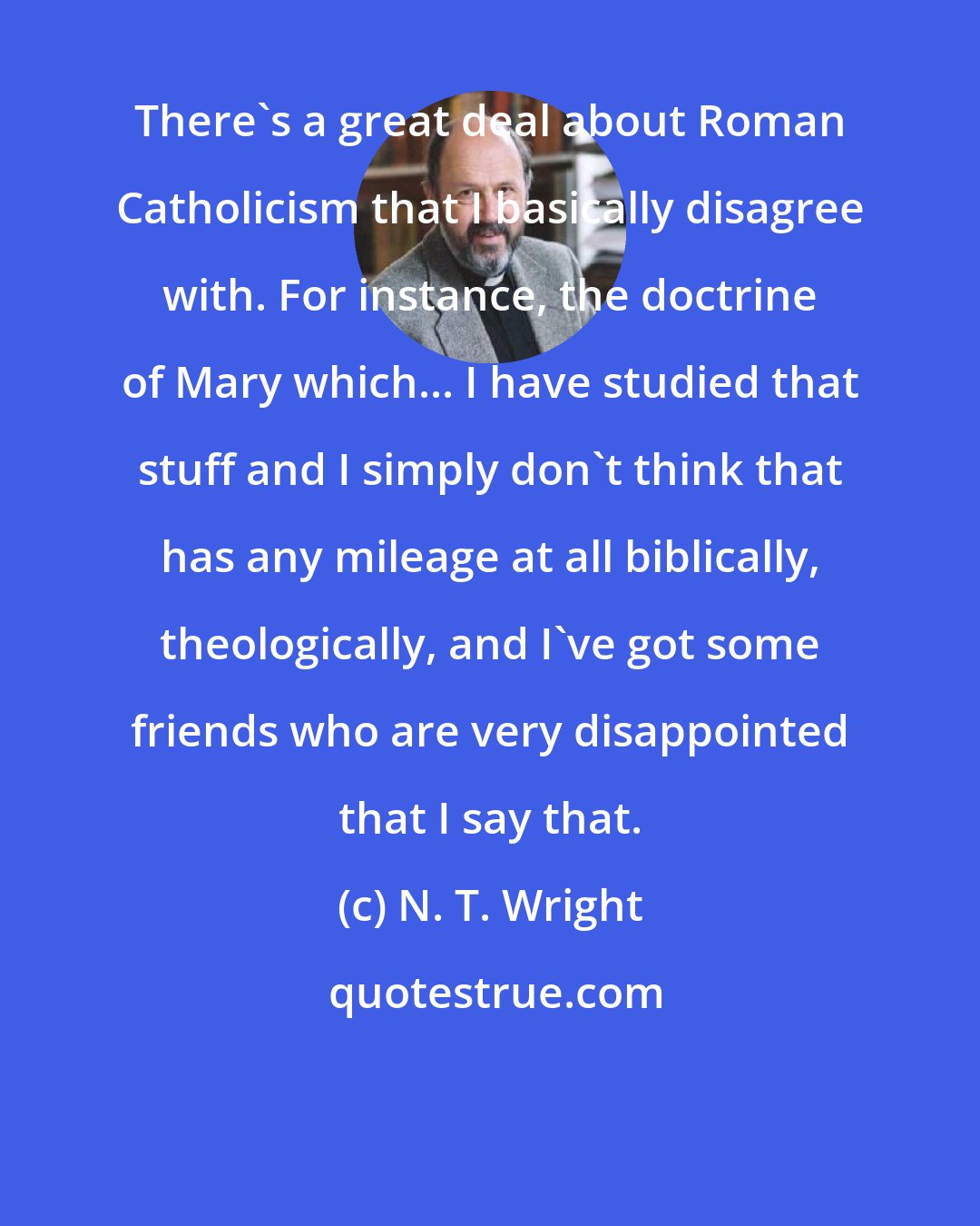 N. T. Wright: There's a great deal about Roman Catholicism that I basically disagree with. For instance, the doctrine of Mary which... I have studied that stuff and I simply don't think that has any mileage at all biblically, theologically, and I've got some friends who are very disappointed that I say that.