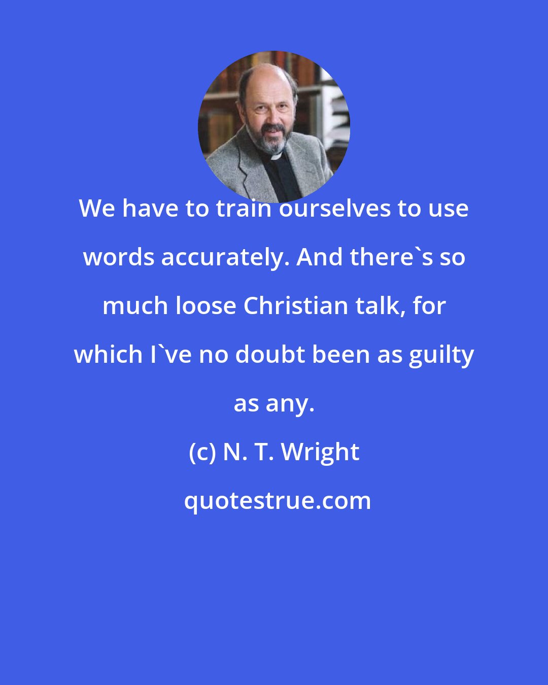 N. T. Wright: We have to train ourselves to use words accurately. And there's so much loose Christian talk, for which I've no doubt been as guilty as any.