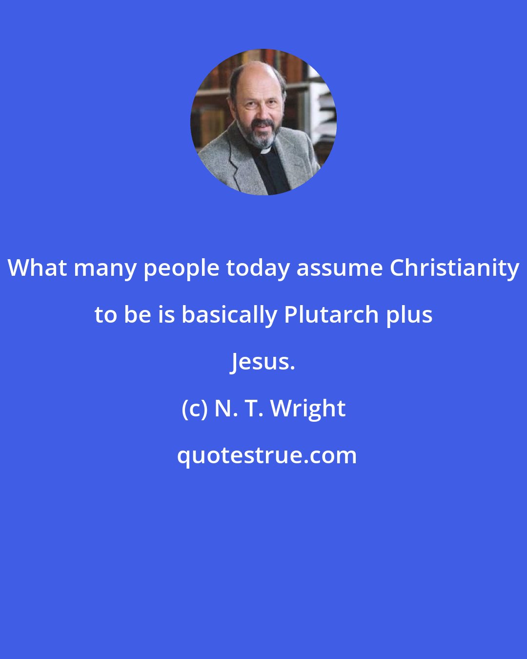 N. T. Wright: What many people today assume Christianity to be is basically Plutarch plus Jesus.