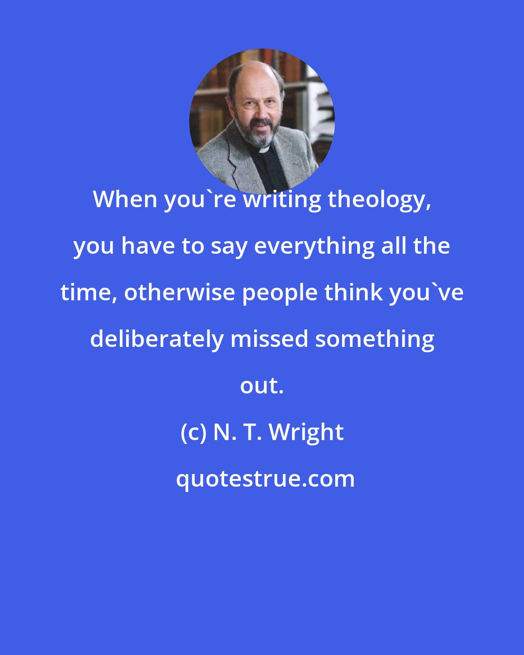 N. T. Wright: When you're writing theology, you have to say everything all the time, otherwise people think you've deliberately missed something out.