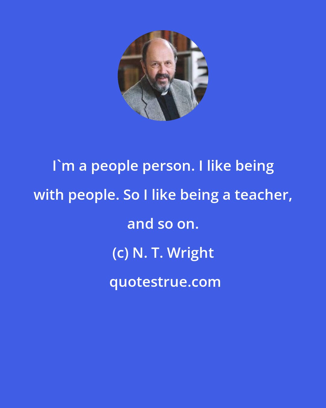 N. T. Wright: I'm a people person. I like being with people. So I like being a teacher, and so on.