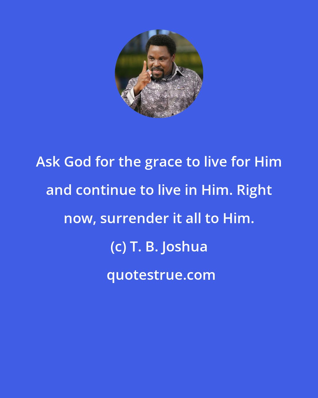 T. B. Joshua: Ask God for the grace to live for Him and continue to live in Him. Right now, surrender it all to Him.