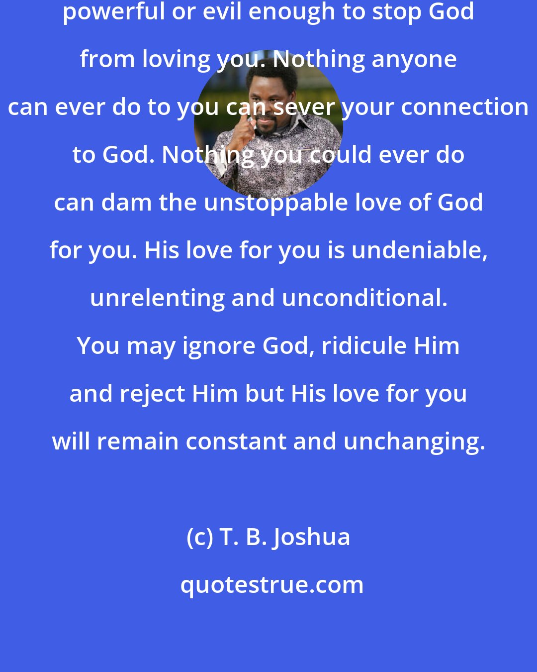 T. B. Joshua: There is no one ugly, deep, dark, powerful or evil enough to stop God from loving you. Nothing anyone can ever do to you can sever your connection to God. Nothing you could ever do can dam the unstoppable love of God for you. His love for you is undeniable, unrelenting and unconditional. You may ignore God, ridicule Him and reject Him but His love for you will remain constant and unchanging.