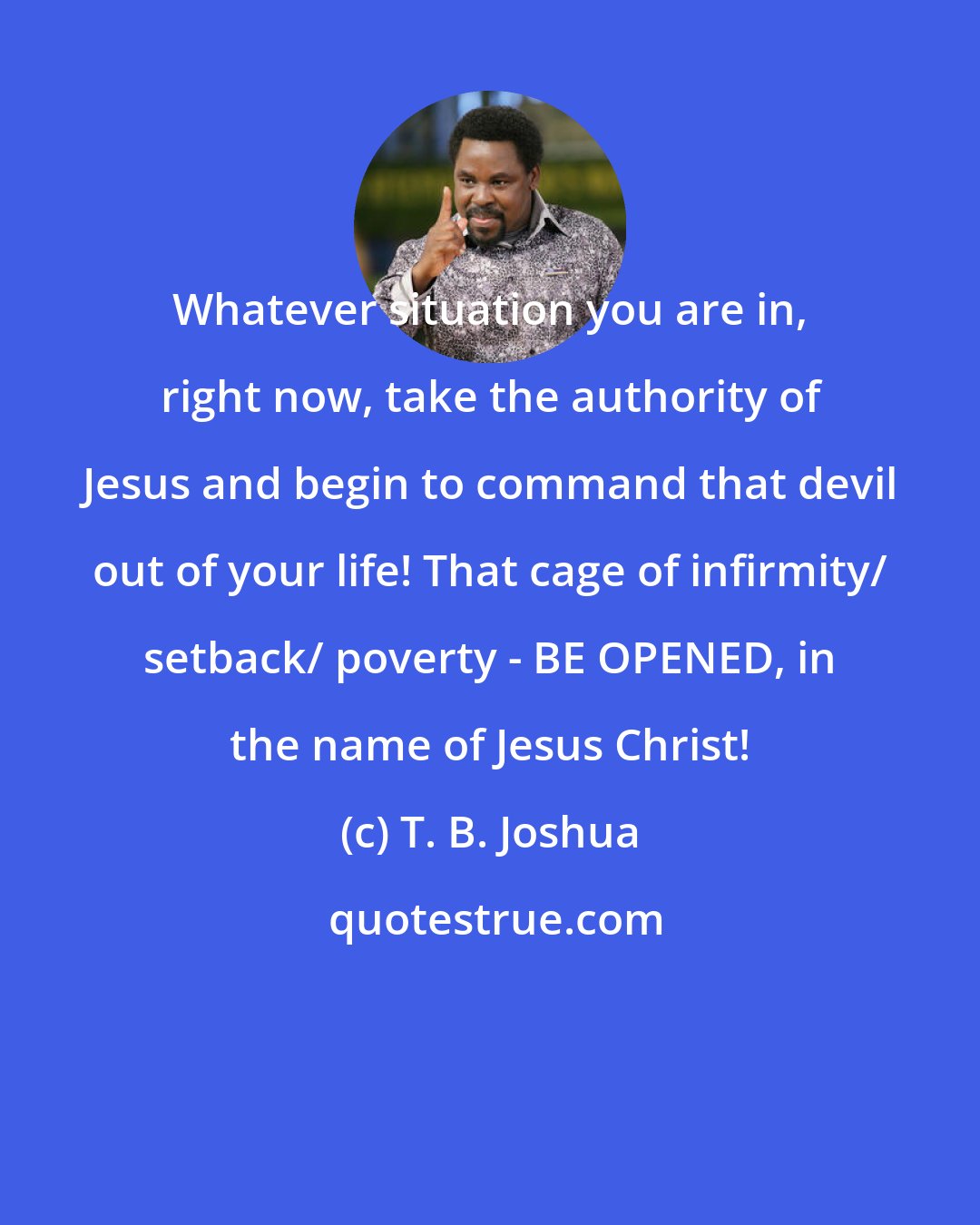 T. B. Joshua: Whatever situation you are in, right now, take the authority of Jesus and begin to command that devil out of your life! That cage of infirmity/ setback/ poverty - BE OPENED, in the name of Jesus Christ!