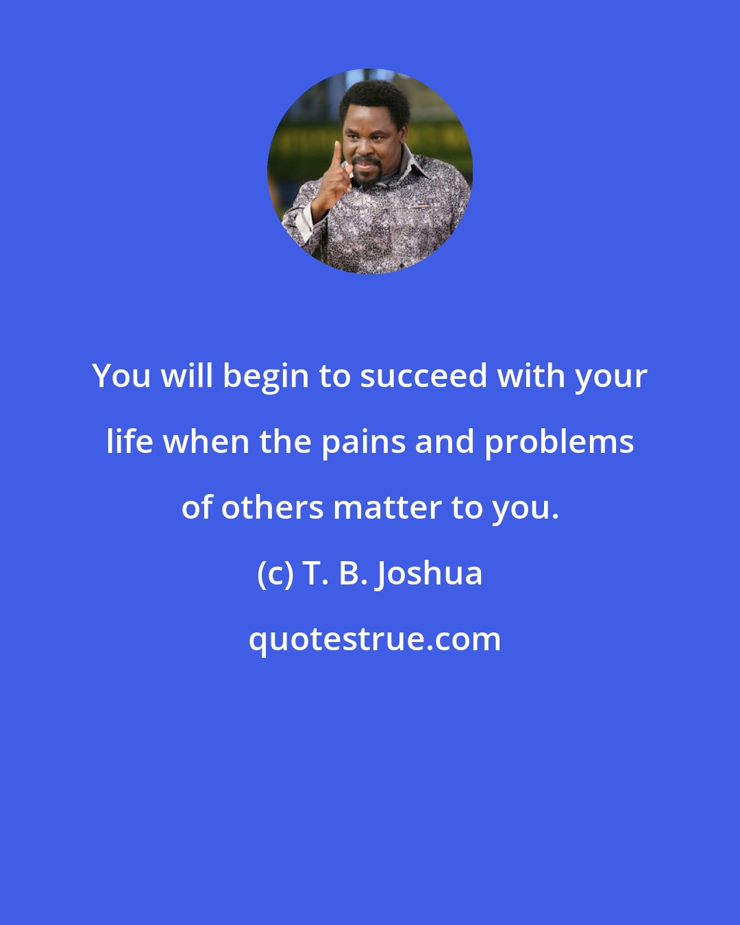 T. B. Joshua: You will begin to succeed with your life when the pains and problems of others matter to you.