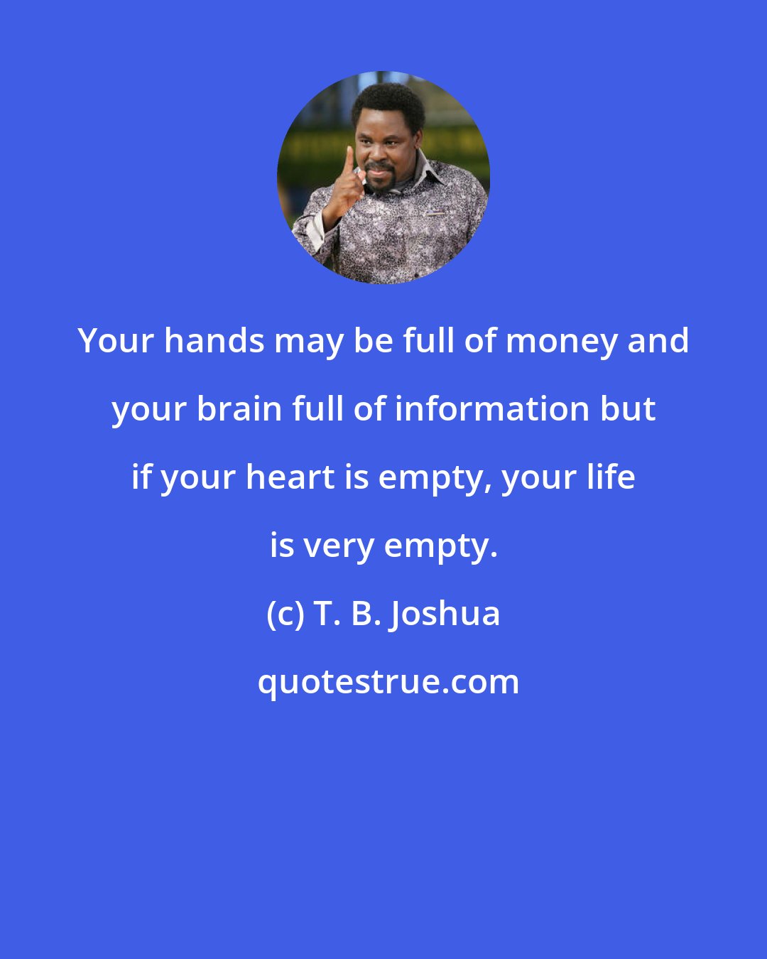 T. B. Joshua: Your hands may be full of money and your brain full of information but if your heart is empty, your life is very empty.