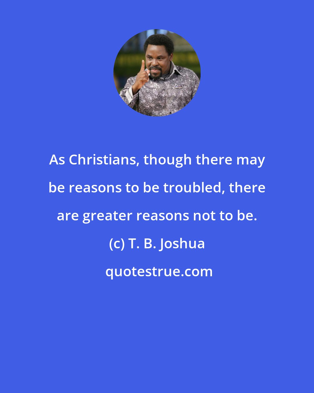 T. B. Joshua: As Christians, though there may be reasons to be troubled, there are greater reasons not to be.