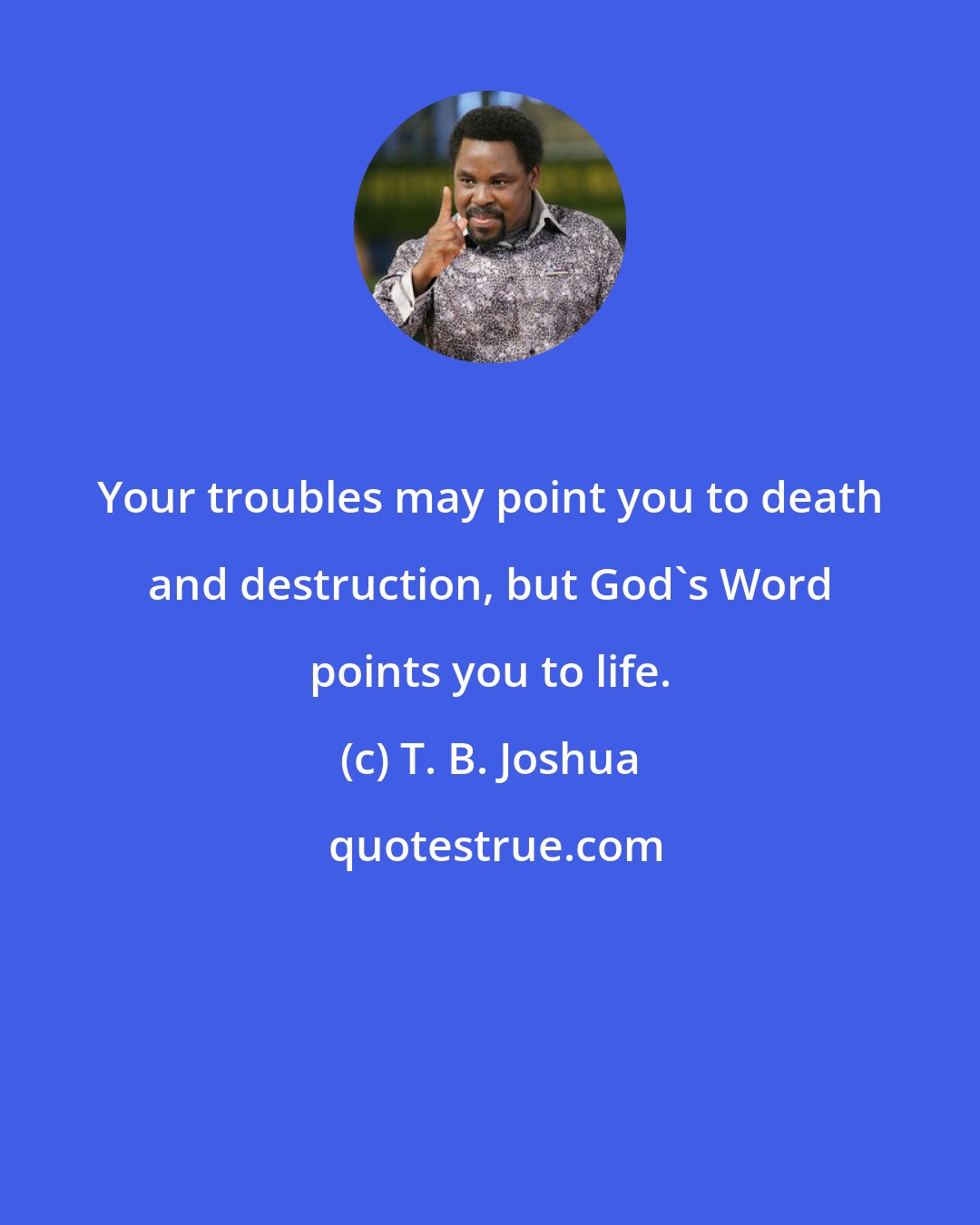 T. B. Joshua: Your troubles may point you to death and destruction, but God's Word points you to life.