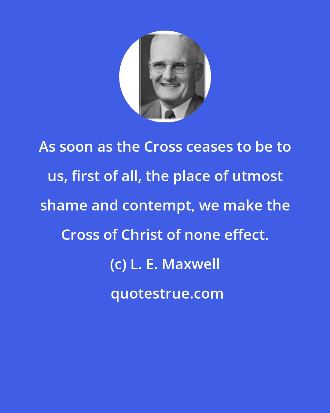 L. E. Maxwell: As soon as the Cross ceases to be to us, first of all, the place of utmost shame and contempt, we make the Cross of Christ of none effect.