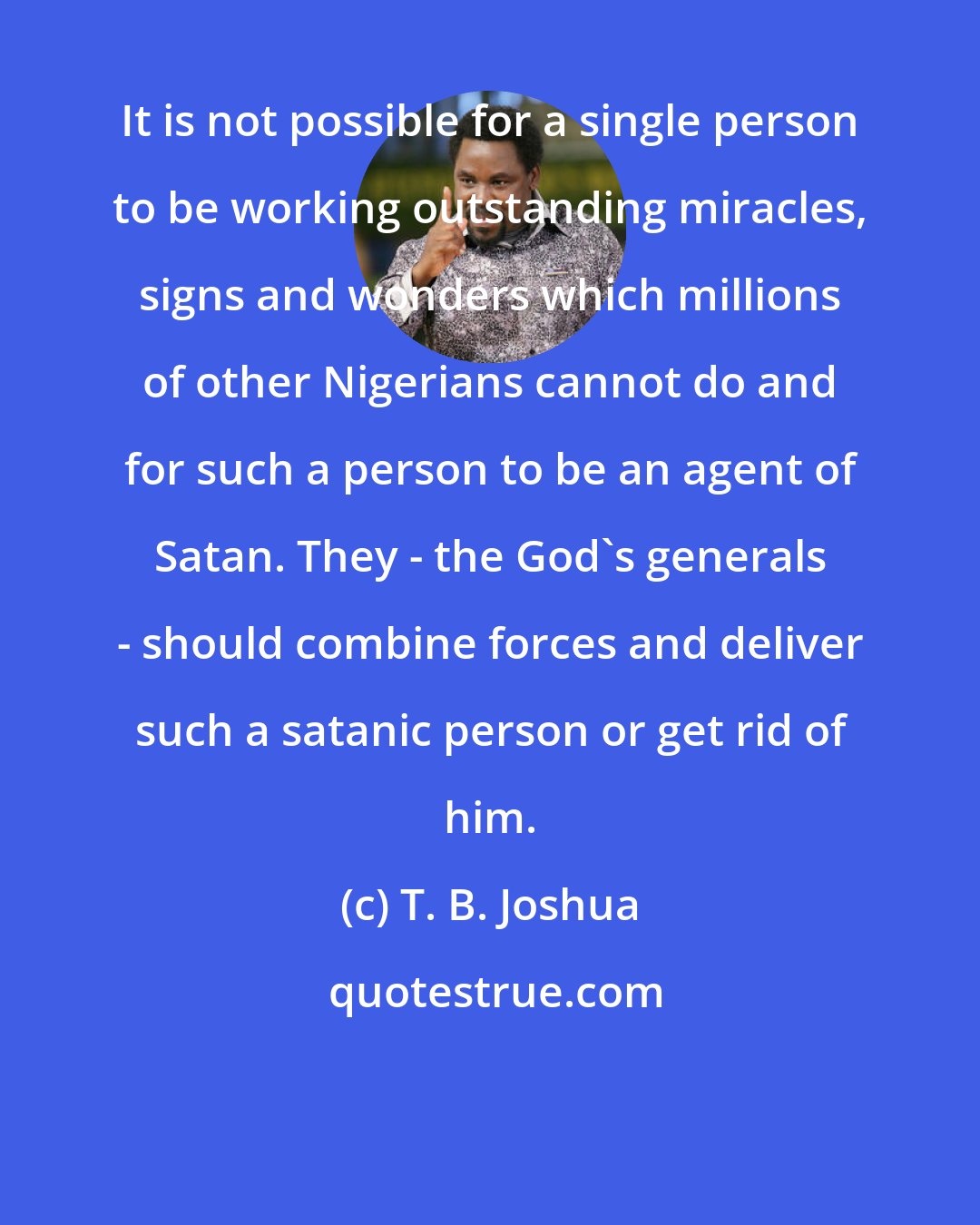 T. B. Joshua: It is not possible for a single person to be working outstanding miracles, signs and wonders which millions of other Nigerians cannot do and for such a person to be an agent of Satan. They - the God's generals - should combine forces and deliver such a satanic person or get rid of him.