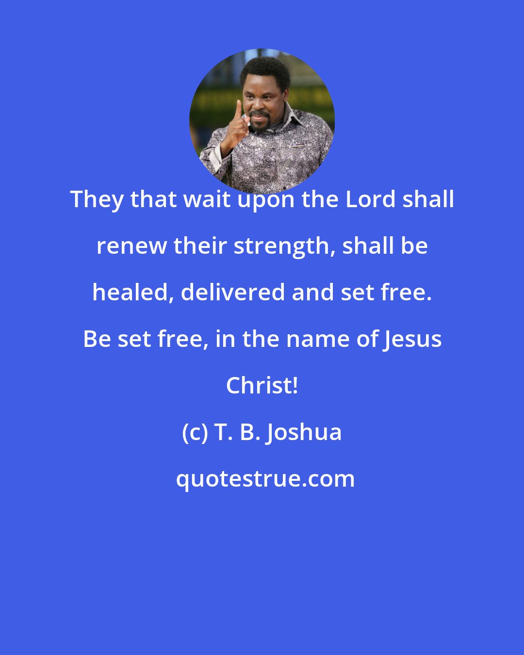 T. B. Joshua: They that wait upon the Lord shall renew their strength, shall be healed, delivered and set free. Be set free, in the name of Jesus Christ!