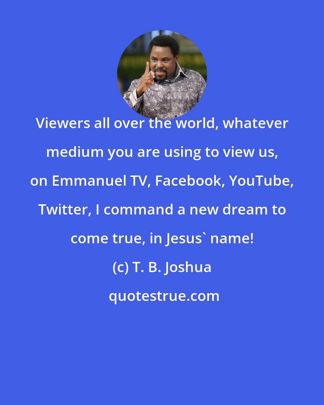 T. B. Joshua: Viewers all over the world, whatever medium you are using to view us, on Emmanuel TV, Facebook, YouTube, Twitter, I command a new dream to come true, in Jesus' name!