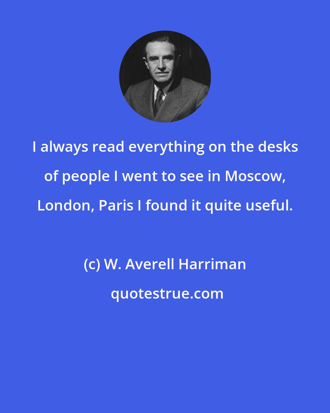 W. Averell Harriman: I always read everything on the desks of people I went to see in Moscow, London, Paris I found it quite useful.