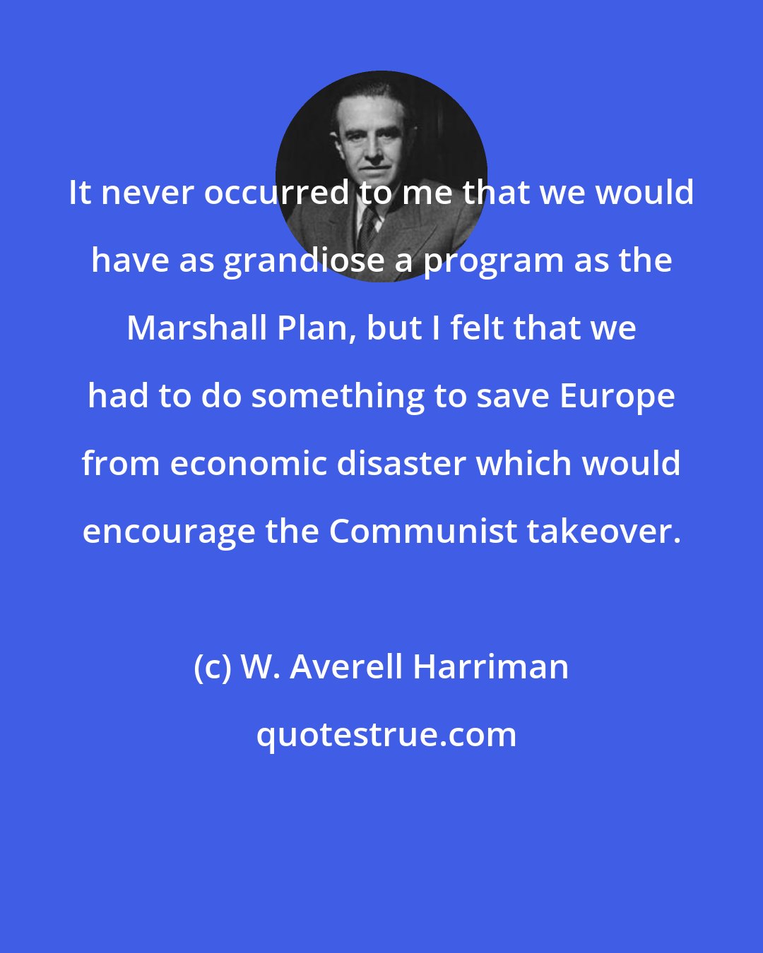 W. Averell Harriman: It never occurred to me that we would have as grandiose a program as the Marshall Plan, but I felt that we had to do something to save Europe from economic disaster which would encourage the Communist takeover.